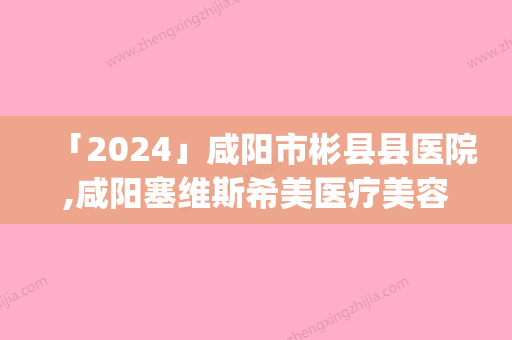 「2024」咸阳市彬县县医院,咸阳塞维斯希美医疗美容诊所实力pk大对比