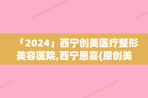 「2024」西宁创美医疗整形美容医院,西宁恩喜(原创美)医疗美容诊所宝藏机构实力对比