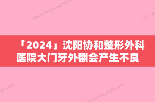 「2024」沈阳协和整形外科医院大门牙外翻会产生不良反应吗