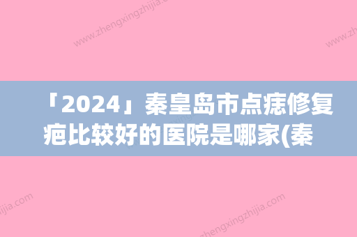 「2024」秦皇岛市点痣修复疤比较好的医院是哪家(秦皇岛昌黎普瑞医疗美容诊所实力优异)