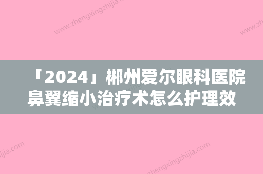 「2024」郴州爱尔眼科医院鼻翼缩小治疗术怎么护理效果好