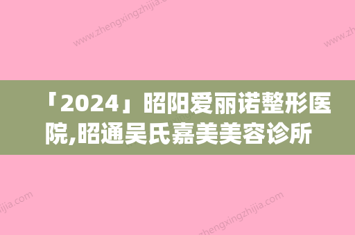 「2024」昭阳爱丽诺整形医院,昭通吴氏嘉美美容诊所实力pk大对比