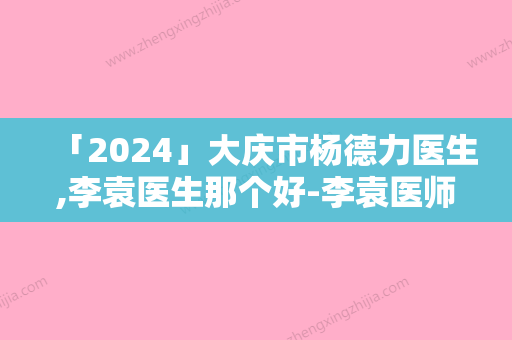 「2024」大庆市杨德力医生,李袁医生那个好-李袁医师预约挂号难吗