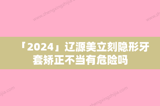 「2024」辽源美立刻隐形牙套矫正不当有危险吗