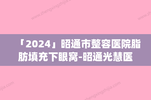 「2024」昭通市整容医院脂肪填充下眼窝-昭通光慧医疗美容审美技术在线_