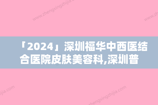 「2024」深圳福华中西医结合医院皮肤美容科,深圳普济医疗美容诊所哪家便宜又好