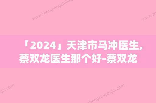 「2024」天津市马冲医生,蔡双龙医生那个好-蔡双龙医师top榜深度盘点