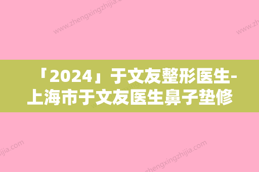 「2024」于文友整形医生-上海市于文友医生鼻子垫修复独当一面