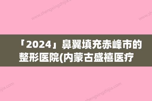 「2024」鼻翼填充赤峰市的整形医院(内蒙古盛禧医疗美容门诊部提供更好的保障)