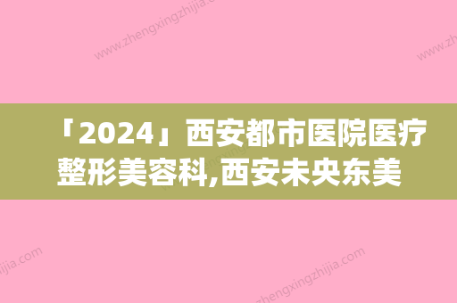 「2024」西安都市医院医疗整形美容科,西安未央东美医疗美容诊所top口碑在线