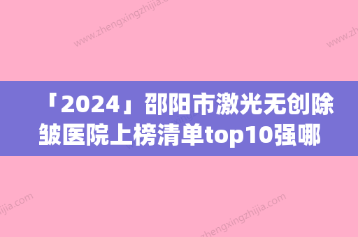 「2024」邵阳市激光无创除皱医院上榜清单top10强哪个技术牛（邵阳小张医疗美容门诊部技术赞价格也亲民）