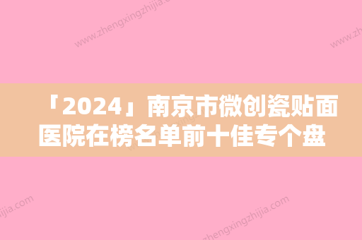 「2024」南京市微创瓷贴面医院在榜名单前十佳专个盘点（南京市微创瓷贴面口腔医院一起来看看哪些牛）