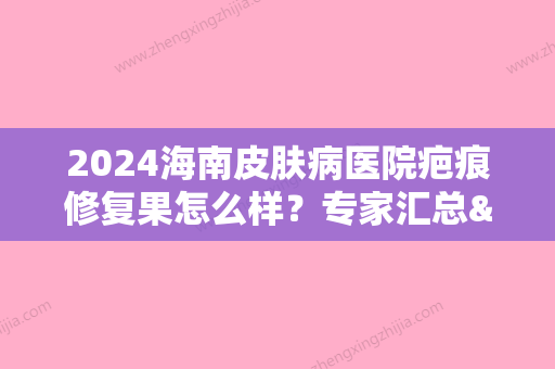 2024海南皮肤病医院疤痕修复果怎么样？专家汇总&疤痕修复案例