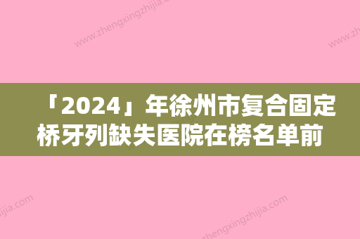 「2024」年徐州市复合固定桥牙列缺失医院在榜名单前十位名单看个够-徐州市复合固定桥牙列缺失口腔医院