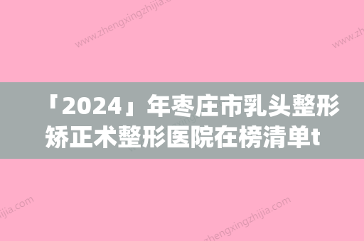 「2024」年枣庄市乳头整形矫正术整形医院在榜清单top10强规模对比