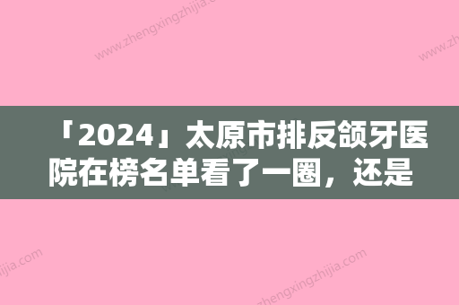 「2024」太原市排反颌牙医院在榜名单看了一圈，还是公立机构靠谱（太原市排反颌牙口腔医院口碑炸裂）