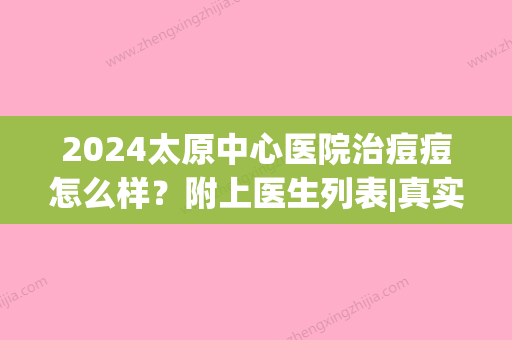 2024太原中心医院治痘痘怎么样？附上医生列表|真实祛痘案例果图分享！