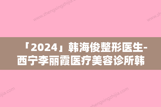 「2024」韩海俊整形医生-西宁李丽霞医疗美容诊所韩海俊医师实力口碑专业点评