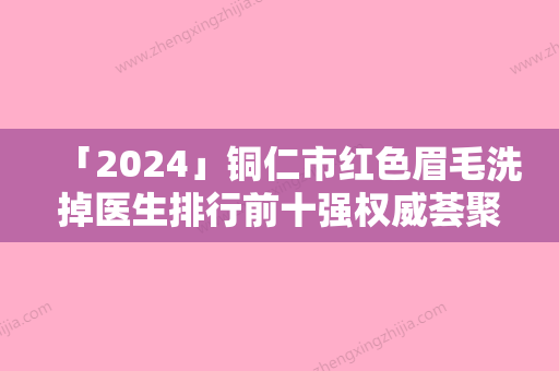 「2024」铜仁市红色眉毛洗掉医生排行前十强权威荟聚-谌雅琦医生技术含量高