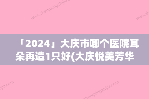 「2024」大庆市哪个医院耳朵再造1只好(大庆悦美芳华美容整形门诊部总有一家适合你)