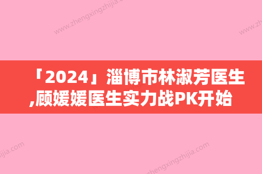 「2024」淄博市林淑芳医生,顾媛媛医生实力战PK开始对抗一战高下