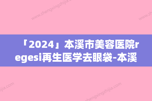 「2024」本溪市美容医院regesi再生医学去眼袋-本溪元辰医疗美容口碑领衔