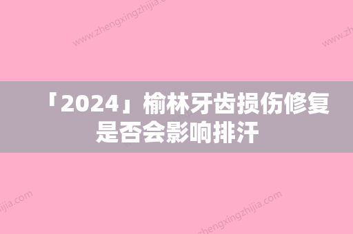 「2024」榆林牙齿损伤修复是否会影响排汗