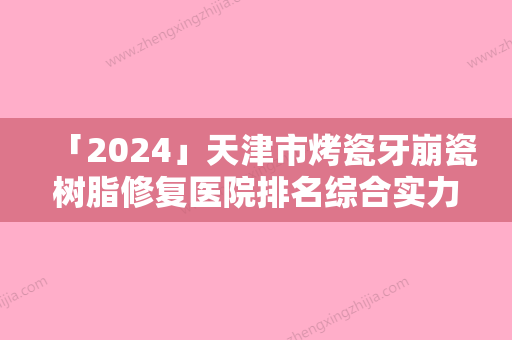 「2024」天津市烤瓷牙崩瓷树脂修复医院排名综合实力前十强医美一览（天津美兆口腔门诊部打造技术口碑王牌）