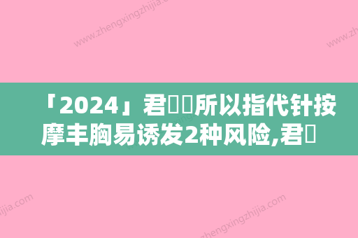 「2024」君綺診所以指代针按摩丰胸易诱发2种风险,君綺診所以指代针按摩丰胸有什么风险吗