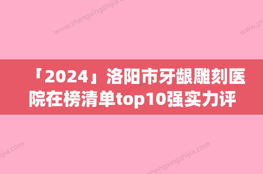 「2024」洛阳市牙龈雕刻医院在榜清单top10强实力评比（倾策口腔潜力股医生汇聚于此）