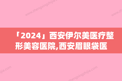 「2024」西安伊尔美医疗整形美容医院,西安眉眼袋医疗美容诊所专家top口碑在线