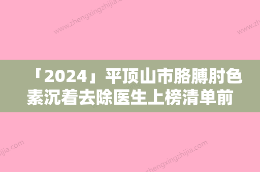 「2024」平顶山市胳膊肘色素沉着去除医生上榜清单前十强全网-平顶山市张萍整形医生又上榜了