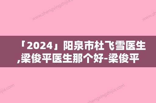 「2024」阳泉市杜飞雪医生,梁俊平医生那个好-梁俊平医师收费亲民技术牛