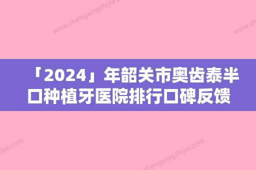 「2024」年韶关市奥齿泰半口种植牙医院排行口碑反馈超好-韶关市奥齿泰半口种植牙口腔医院