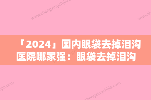 「2024」国内眼袋去掉泪沟医院哪家强：眼袋去掉泪沟医院前50佳重磅盘点