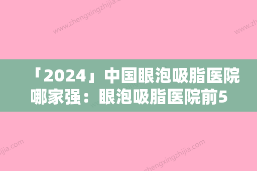 「2024」中国眼泡吸脂医院哪家强：眼泡吸脂医院前50佳全新爆出