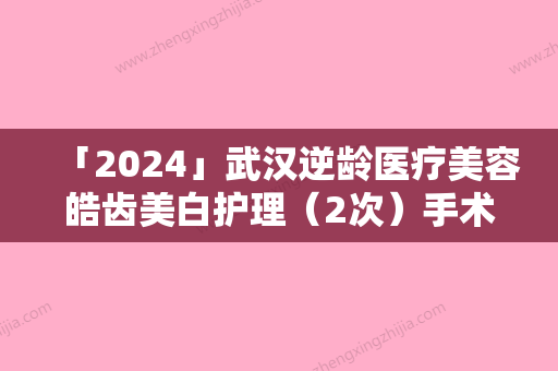 「2024」武汉逆龄医疗美容皓齿美白护理（2次）手术伤害大吗