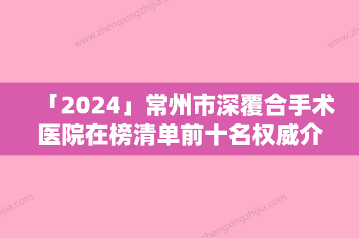 「2024」常州市深覆合手术医院在榜清单前十名权威介绍（常州雅洁口腔门诊部公私医生都有盘点）