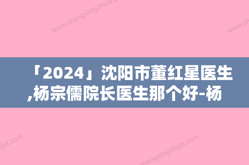 「2024」沈阳市董红星医生,杨宗儒院长医生那个好-杨宗儒院长医师收费标准现揭晓