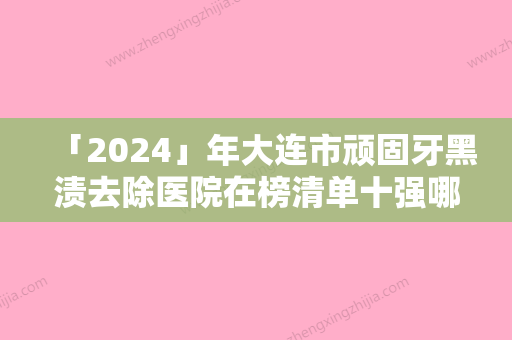 「2024」年大连市顽固牙黑渍去除医院在榜清单十强哪家技术好-大连市顽固牙黑渍去除口腔医院