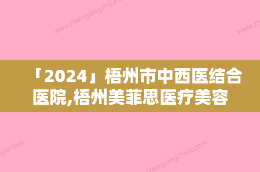 「2024」梧州市中西医结合医院,梧州美菲思医疗美容门诊部二强争霸看你选哪家