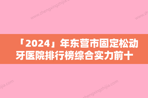 「2024」年东营市固定松动牙医院排行榜综合实力前十名正规介绍-东营市固定松动牙口腔医院