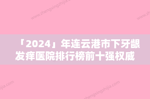 「2024」年连云港市下牙龈发痒医院排行榜前十强权威评测-连云港市下牙龈发痒口腔医院