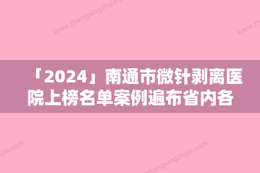 「2024」南通市微针剥离医院上榜名单案例遍布省内各地（南通市微针剥离整形医院）