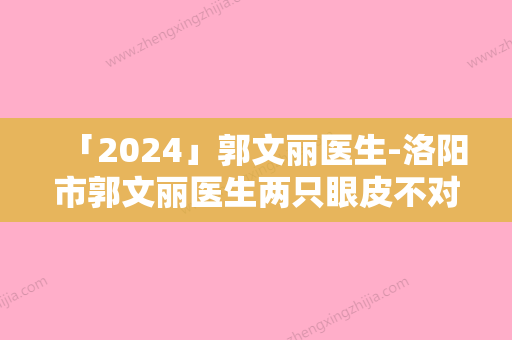 「2024」郭文丽医生-洛阳市郭文丽医生两只眼皮不对称实力口碑供你参考