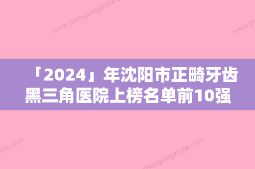 「2024」年沈阳市正畸牙齿黑三角医院上榜名单前10强详细解密-沈阳市正畸牙齿黑三角口腔医院