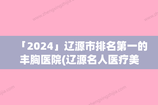 「2024」辽源市排名第一的丰胸医院(辽源名人医疗美容诊所助力变美)