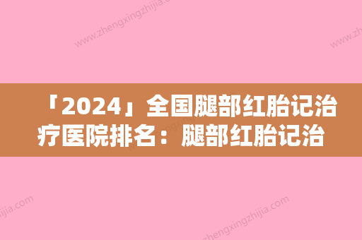 「2024」全国腿部红胎记治疗医院排名：腿部红胎记治疗医院前50位实力测评