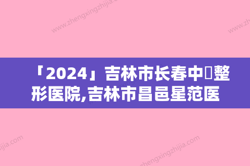 「2024」吉林市长春中姸整形医院,吉林市昌邑星范医疗美容门诊部哪家整形比较好