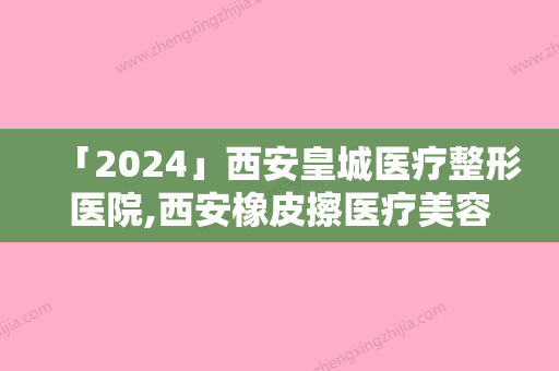 「2024」西安皇城医疗整形医院,西安橡皮擦医疗美容技术大比拼